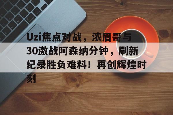 九游-Uzi焦点对战，浓眉哥与30激战阿森纳分钟，刷新纪录胜负难料！再创辉煌时刻-九游