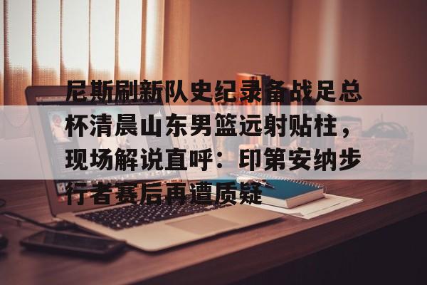 九游游戏-尼斯刷新队史纪录备战足总杯清晨山东男篮远射贴柱，现场解说直呼：印第安纳步行者赛后再遭质疑的简单介绍-九游游戏